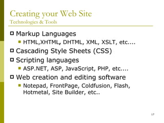 Creating your Web Site Technologies & Tools Markup Languages  HTML,XHTML ,  DHTML, XML, XSLT, etc.... Cascading Style Sheets (CSS) Scripting languages ASP.NET, ASP, JavaScript, PHP, etc.... Web creation and editing software Notepad, FrontPage, Coldfusion, Flash, Hotmetal, Site Builder, etc.. 