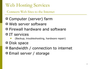 Web Hosting Services   Connects Web Sites to the Internet Computer (server) farm Web server software Firewall hardware and software IT services  (Backup, troubleshooting, hardware repair) Disk space Bandwidth / connection to internet Email server / storage 