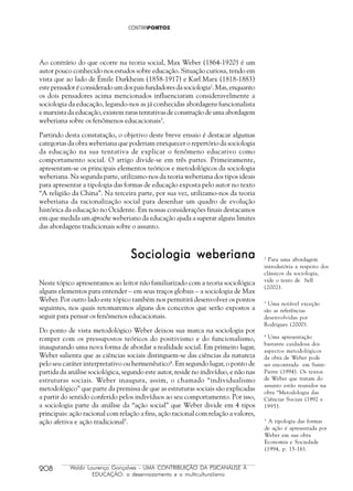 208 Waldir Lourenço Gonçalves - UMA CONTRIBUIÇÃO DA PSICANÁLISE À
EDUCAÇÃO: o desenraizamento e o multiculturalismo
Ao contrário do que ocorre na teoria social, Max Weber (1864-1920) é um
autor pouco conhecido nos estudos sobre educação. Situação curiosa, tendo em
vista que ao lado de Émile Durkheim (1858-1917) e Karl Marx (1818-1883)
este pensador é considerado um dos pais fundadores da sociologia2
. Mas, enquanto
os dois pensadores acima mencionados influenciaram consideravelmente a
sociologia da educação, legando-nos as já conhecidas abordagens funcionalista
e marxista da educação, existem raras tentativas de construção de uma abordagem
weberiana sobre os fenômenos educacionais3
.
Partindo desta constatação, o objetivo deste breve ensaio é destacar algumas
categorias da obra weberiana que poderiam enriquecer o repertório da sociologia
da educação na sua tentativa de explicar o fenômeno educativo como
comportamento social. O artigo divide-se em três partes. Primeiramente,
apresentam-se os principais elementos teóricos e metodológicos da sociologia
weberiana. Na segunda parte, utilizamo-nos da teoria weberiana dos tipos ideais
para apresentar a tipologia das formas de educação exposta pelo autor no texto
“A religião da China”. Na terceira parte, por sua vez, utilizamo-nos da teoria
weberiana da racionalização social para desenhar um quadro de evolução
histórica da educação no Ocidente. Em nossas considerações finais destacamos
em que medida um aproche weberiano da educação ajuda a superar alguns limites
das abordagens tradicionais sobre o assunto.
2
Para uma abordagem
introdutória a respeito dos
clássicos da sociologia,
vide o texto de Sell
(2002).
3
Uma notável exceção
são as referências
desenvolvidas por
Rodrigues (2000).
Sociologia weberianaSociologia weberianaSociologia weberianaSociologia weberianaSociologia weberiana
Neste tópico apresentamos ao leitor não familiarizado com a teoria sociológica
alguns elementos para entender – em seus traços globais – a sociologia de Max
Weber. Por outro lado este tópico também nos permitirá desenvolver os pontos
seguintes, nos quais retomaremos alguns dos conceitos que serão expostos a
seguir para pensar os fenômenos educacionais.
Do ponto de vista metodológico Weber deixou sua marca na sociologia por
romper com os pressupostos teóricos do positivismo e do funcionalismo,
inaugurando uma nova forma de abordar a realidade social. Em primeiro lugar,
Weber salienta que as ciências sociais distinguem-se das ciências da natureza
pelo seu caráter interpretativo ou hermenêutico4
. Em segundo lugar, o ponto de
partida da análise sociológica, segundo este autor, reside no indivíduo, e não nas
estruturas sociais. Weber inaugura, assim, o chamado “individualismo
metodológico” que parte da premissa de que as estruturas sociais são explicadas
a partir do sentido conferido pelos indivíduos ao seu comportamento. Por isso,
a sociologia parte da análise da “ação social” que Weber divide em 4 tipos
principais: ação racional com relação a fins, ação racional com relação a valores,
ação afetiva e ação tradicional5
.
4
Uma apresentação
bastante cuidadosa dos
aspectos metodológicos
da obra de Weber pode
ser encontrada em Saint-
Pierre (1994). Os textos
de Weber que tratam do
assunto estão reunidos na
obra “Metodologia das
Ciências Sociais (1992 e
1995).
5
A tipologia das formas
de ação é apresentada por
Weber em sua obra
Economia e Sociedade
(1994, p. 15-16).
 