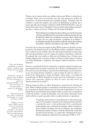 Contrapontos - ano 2 - n. 5 - p. 237-250 - Itajaí, maio/ago. 2002 209
Todavia, não é somente pelas suas análises teóricas que Weber é conhecido na
sociologia. Neste autor encontramos uma das mais primorosas análises do
nascimento e do desenvolvimento da sociedade moderna. Tomando como fio
condutor o estudo das religiões, este teórico de Heidelberg vai afirmar que a
marca específica da civilização ocidental é a RACIONALIZAÇÃO6
, como ele
mesmo deixa claro em sua “Introdução à ética econômica das religiões mundiais”
que abre o volume um de seus “Ensaios de Sociologia da Religião”:
“Racionalizaçõestemexistidoemtodasasculturas,nosmaisdiversossetores
edostiposmaisdiferentes.Paracaracterizarsuadiferençadopontodevista
da história da cultura, deve-se primeiro ver em que esfera e direção elas
ocorrem. Por isso, surge novamente o problema de reconhecer a
peculiaridadeespecíficadoracionalismoocidentale,dentrodestemoderno
racionalismoocidental,odeesclarecerasuaorigem.”(1996,p.11).
Os estudos de sociologia da religião de Max Weber podem ser divididos em dois
momentos. Na primeira fase de sua obra Weber analisa a realidade ocidental e
busca verificar em que medida a ética de vida do protestantismo ascético teria
sido uma das principais causas da origem do moderno capitalismo ocidental7
.
Na segunda fase, seus estudos se deslocam do Ocidente para o Oriente, para
analisar a ligação entre economia e religião na China (confucionismo e taoísmo)
e na India (hinduísmo e budismo), sem esquecer ainda do judaísmo e até do
islamismo.
Portanto, é estudando de forma comparativa as grandes religiões mundiais que
este pensador busca entender os processos de evolução ou transformação social.
De acordo com esta abordagem, o processo de transformação social caracteriza-
se por um longo processo mediante o qual as forças da razão (a ciência e a
técnica) vão substituindo as forças da religião. Deste modo, a sociologia da
racionalização de Weber desemboca em uma teoria da secularização, ou, para
utilizar uma expressão célebre na obra do autor, em uma teoria do
“desencantamento do mundo8
”.
Todavia, longe de aderir aos ideais iluministas e positivistas de exaltação da
razão, Weber também enxerga as contradições envolvidas neste processo9
. Para
ele, a expansão do Estado (burocracia) e do mercado (capitalismo), ou seja, as
grandes forças racionalizadoras da sociedade moderna, trazem como conseqüência
a perda de sentido e a perda de liberdade, como ele mesmo demonstra neste
trecho célebre, no qual o pensador refere-se explicitamente ao capitalismo:
“O puritano queria tornar-se um profissional, e todos tiveram que
segui-lo. Pois, quando o ascetismo foi levado para fora dos mosteiros
e transferido para a vida profissional, fê-lo contribuindo
poderosamente para a formação da moderna ordem econômica e
técnica ligada à produção em série da máquina, que atualmente
determina de maneira violenta o estilo de vida de todo o indivíduo
nascido sob este sistema (...), e quem sabe o determinará até que a
última tonelada de combustível tiver sido gasta”(1996, p. 131).
6
Para uma abordagem
introdutória ao assunto,
conferir o excelente texto
de Jessé de Souza (2000,
p. 19-42).
7
Pertencem a esta fase as
seguintes obras de Weber:
“As seitas protestantes e o
espírito do
capitalismo”(1904) e o seu
texto mais famoso “A
ética protestante e o
espírito do capitalismo “
(1905).
9
Embora, sob certo
aspecto, Weber seja um
crítico do racionalismo
ocidental, isto não
enquadra o autor dentro
das teorias pós-modernas.
Maiores esclarecimentos,
vide a obra de Souza
(1997, p. 59-74).
8
Para uma discussão
crítica sobre o conceito de
secularização, ver o texto
de Pierucci (1998).
 