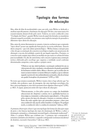 210 Waldir Lourenço Gonçalves - UMA CONTRIBUIÇÃO DA PSICANÁLISE À
EDUCAÇÃO: o desenraizamento e o multiculturalismo
TTTTTipologia das formasipologia das formasipologia das formasipologia das formasipologia das formas
de educaçãode educaçãode educaçãode educaçãode educação
Mas, além de falar da modernidade como um todo, teria Weber se dedicado a
analisar especificamente o fenômeno da educação? De fato, este tema nunca foi
exaustivamente desenvolvido pelo autor. Todavia, no texto conhecido como
“A religião da China”, quando Weber trata do papel dos letrados ou mandarins
chineses naquela sociedade, encontramos uma explícita menção do pensador a
diferentes tipos ideais de educação.
Mas, antes de entrar diretamente no assunto, é preciso esclarecer que a expressão
“tipos ideais” possui um significado bem preciso na teoria weberiana. Através
desta categoria – que é de ordem epistemológica – Weber chama a atenção para
o fato de que a construção de conceitos sociológicos implica em um processo de
abstração e recorte da realidade a partir de um ângulo específico. Portanto, os
conceitos serão sempre tipos ideais na medida em que nunca se acham de forma
pura na realidade. Ou, dito de outra forma, todo conceito é apenas uma construção
teórica elaborada pelo sociólogo que organiza a realidade social conforme
determinadas categorias, como explica o próprio autor:
“Obtém-se um tipo ideal mediante a acentuação unilateral de um ou
váriospontosdevista,emedianteoencadeamentodegrandequantidade
de fenômenos isolados dados, difusos e discretos, que se podem dar em
maioroumenornúmerooumesmofaltarporcompleto,equeseordenam
segundoospontosdevistaunilateralmenteacentuados,afimdeseformar
um quadro homogêneo de pensamento” (1991, p. 106).
No texto que estamos examinado, Weber é muito claro e logo adverte que “na
verdade, não podemos, aqui, de passagem, dar uma tipologia sociológica dos
fins e meios pedagógicos, mas talvez possamos fazer algumas observações” (1982,
p. 482). A seguir, aparecem então três tipos ideais de educação:
“Historicamente, os dois pólos opostos no campo das finalidades
educacionais são: despertar o carisma, isto é, qualidades heróicas ou
donsmágicos;etransmitiroconhecimentoespecializado(...).Sãoporém
pólos opostos dos tipos de educação e formam os contrastes radicais.
Entre eles estão aqueles tipos que pretendem preparar o aluno para
umacondutadevida,sejadecarátermundanooureligioso.Dequalquer
modo, a conduta de vida é a conduta do estamento” (idem, p. 482).
A primeira observação a fazer é que esta tipologia das formas de educação segue
de perto a tão famosa tipologia dos tipos de dominação de Weber, a saber: a
dominação carismática, a dominação racional-legal e a dominação tradicional10
.
Aliás, é o próprio Weber que confirma isto: “o primeiro tipo corresponde à
estrutura carismática do domínio; o segundo corresponde à estrutura (moderna)
de domínio, racional e burocrático” (ide m, p. 482).
10
Os tipos de dominação
são apresentados por
Weber em sua obra
Economia e Sociedade
(1994, p. 33).
 