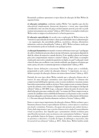 Contrapontos - ano 2 - n. 5 - p. 237-250 - Itajaí, maio/ago. 2002 211
Resumindo, podemos apresentar os tipos ideais de educação de Max Weber da
seguinte forma:
a) educação carismática: conforme explica Weber “isto significa que eles [os
educadores] simplesmente desejavam despertar e testar uma capacidade
considerada como um dom de graça exclusivamente pessoal, pois não se pode
ensinar nem preparar um carisma” (idem, p. 482). Entre os exemplos citados por
Weber estão os mágicos (ou feiticeiros) e os heróis guerreiros.
b) educação especializada: de acordo com a explicação de Weber trata-se das
“tentativas especializadas de treinar o aluno para finalidades úteis à administração
– na organização das autoridades públicas, escritórios, oficinas, laboratórios
industriais, exércitos disciplinados” (idem, p. 482). Weber esclarece ainda que
este treinamento pode ser realizado com qualquer pessoa.
c) educação humanística:retomandoostermosweberianostemosque“apedagogia
docultivo,finalmenteprocuraeducarumtipodehomem,cujanaturezadependedo
ideal de cultura da respectiva camada decisiva. E isto significa educar um homem
para certo comportamento interior e exterior” (idem, p. 483). Entre os exemplos
citados pelo autor está a camada dos guerreiros no Japão, no qual “a educação visará
afazerdoalunoumcavalheiroeumcortesãoestilizado,quedesprezaoshomensque
usam a pena, tal como os samurais japoneses os desprezaram” (idem, p. 483).
Depois destas definições conceituais Weber se dirige para a realidade,
perguntando-se pelo caráter da educação chinesa: “o importante, no caso, é
definir a posição da educação chinesa em termos dessas formas” (idem, p. 482).
Partindo dos seus tipos ideais Weber assinala que a educação chinesa não se
tratava de uma educação carismática nem especializada: “os chineses não
comprovavam habilitações especiais, como os nossos modernos e racionais exames
burocráticosparajuristas,médicos,técnicos.Nemcomprovavamosexameschineses
apossedecarismas,comoofazemos“julgamentos”típicosdosmágicosedasligasde
solteiros” (idem, p. 483-484). Logo, a educação chinesa faz parte do terceiro tipo
ideal (educação para uma conduta de vida): “os exames da China comprovavam se
amentedocandidatoestavaembebidadeliteraturaeseelepossuíaounãoosmodos
depensaradequadosaumhomemcultoeresultantesdoconhecimentodaliteratura
(...). Era uma educação literária altamente exclusiva e livresca” (idem, p. 484).
Entre os outros traços importantes da educação chinesa, Weber esclarece que a
literatura chinesa tratava especialmente de hinos, contos épicos e casuística
em ritual e cerimônia. Portanto, ela quase não possuía um caráter técnico.
Outro dado importante é que a escrita chinesa era (e ainda é) essencialmente
visual ou pictórica. Isso impediu que o pensamento chinês evoluísse para
uma filosofia racional, como aconteceu com o pensamento helênico: “apesar
das qualidades lógicas da língua, o pensamento chinês continuou apegado
ao pictórico e descritivo. O poder do lógos, da definição e raciocínio, não
foi acessível aos chineses” (idem, p. 487). Além disso, Weber lembra ainda
 