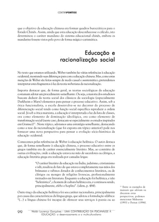 212 Waldir Lourenço Gonçalves - UMA CONTRIBUIÇÃO DA PSICANÁLISE À
EDUCAÇÃO: o desenraizamento e o multiculturalismo
que o objetivo da educação chinesa era formar quadros burocráticos para o
Estado Chinês. Assim, ainda que esta educação desconhecesse o cálculo, isto
determinou o caráter mundano do sistema educacional chinês, embora os
mandarins fossem vistos pelo povo de forma mágico-carismática.
Educação eEducação eEducação eEducação eEducação e
racionalização socialracionalização socialracionalização socialracionalização socialracionalização social
No texto que estamos utilizando, Weber também faz várias referências à educação
ocidental,mostrandosuasdiferençasparacomaeducaçãochinesa.Mas,comoestas
menções de Weber são feitas sempre de modo casual e assistemático, pretendemos
interpretar estes fragmentos à luz da teoria weberiana da racionalização.
Importa destacar que, de forma geral, as teorias sociológicas da educação
costumam adotar um procedimento semelhante. Ou seja, a maioria dos estudiosos
buscam deduzir da teoria social dos clássicos da sociologia (especialmente
Durkheim e Marx) elementos para pensar o processo educativo. Assim, sob a
ótica funcionalista, a escola desenvolve-se no decorrer do processo de
diferenciação social tendo como função social específica reproduzir a ordem
social. Já sob a ótica marxista, a educação é interpretada a luz da luta de classes,
ora como elemento de dominação ideológica, ora como elemento de
transformação social (neste caso, destacam-se especialmente os estudos inspirados
em Gramsci)11
. Neste tópico, adotamos uma estratégia semelhante, destacando
como a tese da racionalização (que foi exposta em tópico anterior) pode nos
fornecer uma nova perspectiva para pensar a evolução sócio-histórica da
educação ocidental.
Comecemos pelas referências de Weber à educação helênica. O autor destaca
que, de forma semelhante à educação chinesa, o processo educativo entre os
gregos também era de caráter essencialmente literário. Mas, ao contrário de
outras civilizações, onde a educação estava na mão de sacerdotes ou clérigos, a
educação literária grega era realizada por camadas leigas:
“O caráter literário da educação na Índia, judaísmo, cristianismo
e islã, resultou do fato de que estava completamente nas mãos dos
brâmanes e rabinos dotados de conhecimentos literários, ou de
clérigos ou monges de religiões livrescas, profissionalmente
treinados em literatura. Enquanto a educação foi helênica, e não
“helenística”, o homem de cultura helênica era, e continuou sendo,
principalmente, efebo e hoplita”. (idem, p. 484).
Outro traço da educação helênica foi seu caráter racionalista, principalmente
por causa das características da língua grega, que adotou a formulação silábica:
“(...) a língua chinesa foi incapaz de oferecer seus serviços à poesia ou ao
11
Entre os exemplos de
manuais que adotam ou
discutem estas
perspectivas, podemos
mencionar Meksenas
(1993) e Petitat (1994).
 