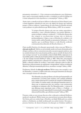 Contrapontos - ano 2 - n. 5 - p. 237-250 - Itajaí, maio/ago. 2002 213
pensamento sistemático (...). Isto contrasta acentuadamente com o helenismo,
para o qual a conversação significava tudo, e a tradução no estilo do diálogo era
a forma adequada de toda experiência e contemplação” (idem, p. 486).
Assim, tanto a camada social que se dedicava à educação na Grécia (leigos) como
a forma lingüística adotada por este povo são alguns dos fatores que explicam
porque a Grécia conheceu o aparecimento de uma forma de filosofia racional,
como podemos ver pelas referências que Weber (idem, p. 489) faz ao assunto:
“A própria filosofia chinesa não tem um caráter especulativo,
sistemático, como a filosofia helênica, em sentido diferente, o
ensino teológico indiano e ocidental (...) A filosofia chinesa não
deu origem ao escolasticismo porque não se dedicava
profissionalmente à lógica, como as filosofias do ocidente e do
oriente médio, ambas baseadas no pensamento helenista (...). Isto
significa que os problemas básicos a toda filosofia ocidental
continuaram desconhecidos da filosofia chinesa (...)”.
Outro modelo histórico de educação mencionado várias vezes por Weber é a
educação medieval. Embora as universidade medievais fossem dominadas pelos
clérigos católicos, elas se caracterizavam pelas suas preocupações práticas, seja
no sentido de desenvolver uma doutrina jurídica, seja no sentido de desenvolver
uma teologia racional: “as universidades cristãs da Idade Média originaram-se da
necessidade,práticaeideal,deumadoutrinajurídicaracional,mundanaeeclesiástica,
e de uma teologia racional (dialética)” (idem, p. 488). Além disso, preocupações
práticas também caracterizavam a educação dos cavaleiros e dos nobres: “na Idade
Média, a educação militar do cavaleiro, e mais tarde a educação nobre do salão da
Renascença, proporcionaram um suplemente correspondente, embora socialmente
diferente, à educação transmitida pelos livros, sacerdotes e monges” (idem, p. 484).
Finalmente, falando da educação moderna, Weber toma como exemplo o caso
da Alemanha, e constata o conflito entre uma concepção humanista de educação
uma concepção técnica de educação:
“NaAlemanha,essaeducação[trata-sedaeducaçãohumanista]foi,até
recentemente e de forma quase exclusiva, uma condição preliminar
paraacarreiraoficialquelevaaposiçõesdecomandonaadministração
civil e militar. Ao mesmo tempo, essa educação humanista marcou os
alunos que se preparavam para tais carreiras, como pertencendo
socialmente ao estamento culto. Na Alemanha porém – e trata-se de
uma diferença muito importante entre a China e o Ocidente – o
treinamentoracionaleespecializadofoiacrescentadoaessaqualificação
educacional honorífica, que substituiu em parte” (idem, p. 483).
Portanto, todas as vezes em que discorre sobre a educação ocidental (helênica,
medieval e moderna), Weber insiste nas características racionais desta última.
Na Grécia, pelo seu caráter leigo e filosófico; na Idade Média pelo seu caráter
prático e; finalmente, na idade moderna pelo seu caráter técnico. Em suma, o
processo histórico de desenvolvimento da educação no Ocidente também é
 