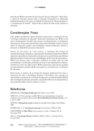 214 Waldir Lourenço Gonçalves - UMA CONTRIBUIÇÃO DA PSICANÁLISE À
EDUCAÇÃO: o desenraizamento e o multiculturalismo
pensado por Weber em termos de um “processo de racionalização”. Além disso,
a vitória da educação técnica sobre a educação humanística na Alemanha
também demonstra como a força avassaladora do processo de “desencantamento”
e “secularização do mundo” atinge todas as esferas da vida social, inclusive a
educação.
Considerações FConsiderações FConsiderações FConsiderações FConsiderações Finaisinaisinaisinaisinais
Uma análise retrospectica destes elementos gerais para a construção de uma
“sociologia weberiana da educação” demonstra claramente que Weber é um
autor extremamente fecundo para pensar sociologicamente os fenômenos
educacionais. Neste autor encontramos tanto uma formulação teórica (os tipos
ideais de educação) quanto uma formulação empírica(educação chinesa e
educação ocidental) dos processos educativos.
Assim, de um ponto de vista teórico, a tipologia das formas de
educação(educação carismática, especializada e humanista) proposta por Weber
representa um poderoso instrumento para pensar as características que definem
diferentes espaços e formas de ensino-aprendizagem. Já do ponto de vista empírico,
Weber nos mostra como a educação ocidental vai sendo cada vez mais
racionalizada e secularizada, perdendo aos poucos seus fundamentos religioso-
metafísicos. Com o seu olhar crítico, Weber aponta para o fato de que se ganha
em especialização e produtividade, mas perde-se o conteúdo ético e valorativo
da educação.
Desta forma, os teóricos da sociologia da educação ganhariam bem mais se
deixassem de lado a abordagem dualista e dicotômica que costuma ser
apresentada nos manuais de sociologia da educação e extraíssem de Max Weber
uma sociologia da educação que reúne o que há de melhor na sociologia clássica:
uma profunda análise teórica, empírica e crítica.
ReferênciasReferênciasReferênciasReferênciasReferências
MEKSENAS, P. Sociologia da Educação. São Paulo: Loyola, 1993.
PIERUCCI, A. F. Secularização em Max Weber: da contemporânea serventia de
voltarmos a acessar aquele velho sentido. Revista Brasileira de Ciências Sociais, n. 37,
p. 43-73. 1998.
PETITAT, A. Produção da escola: produção da sociedade. Porto Alegre: Artes Médias,
1994.
RODRIGUES, A. T. Sociologia da educação. Rio de Janeiro: DP &A, 2000.
SAINT-PIERRE, H. Max Weber: entre a paixão e a razão. Campinas: Ed. da
Unicamp, 1994.
SELL, C. E. Sociologia Clássica: Durkheim, Weber e Marx. 2. ed. Itajaí: Ed. da
Univali, 2002.
 