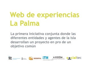 Web de experiencias
La Palma
La primera iniciativa conjunta donde las
diferentes entidades y agentes de la isla
desarrollan un proyecto en pro de un
objetivo común

EconRed (ITH, Canal Empresarial, Fotón y SocialTec)
28 de abril de 2009
 