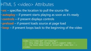 HTML 5 <video> Attributes
• src – specifies the location to pull the source file
• autoplay – if present starts playing as soon as it’s ready
• controls – if present displays controls
• preload – if present loads source at page load
• loop – if present loops back to the beginning of the video
 