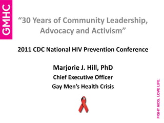 “30 Years of Community Leadership,
      Advocacy and Activism”

2011 CDC National HIV Prevention Conference

           Marjorie J. Hill, PhD
           Chief Executive Officer
           Gay Men’s Health Crisis
 