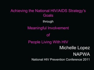 Achieving the National HIV/AIDS Strategy’s
                  Goals
                  through

         Meaningful Involvement
                     of
         People Living With HIV
                             Michelle Lopez
                                   NAPWA
           National HIV Prevention Conference 2011
 