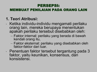 PERSEPSI:
    MEMBUAT PENILAIAN PADA ORANG LAIN

1. Teori Atribusi:
• Ketika individu-individu mengamati perilaku
  orang lain, mereka berupaya menentukan
  apakah perilaku tersebut disebabkan oleh:
    – Faktor internal: perilaku yang berada di bawah
      kendali orang itu,
    – Faktor eksternal: perilaku yang disebabkan oleh
      faktor-faktor dari luar.
•   Penentuan faktor tersebut tergantung pada 3
    faktor, yaitu keunikan, konsensus, dan
    konsistensi.
 