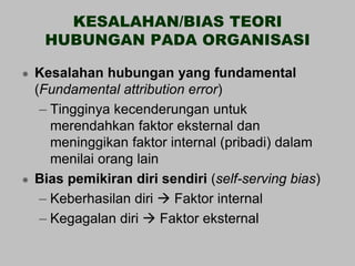 KESALAHAN/BIAS TEORI
     HUBUNGAN PADA ORGANISASI

   Kesalahan hubungan yang fundamental
    (Fundamental attribution error)
     – Tingginya kecenderungan untuk
       merendahkan faktor eksternal dan
       meninggikan faktor internal (pribadi) dalam
       menilai orang lain
   Bias pemikiran diri sendiri (self-serving bias)
     – Keberhasilan diri  Faktor internal
     – Kegagalan diri  Faktor eksternal
 