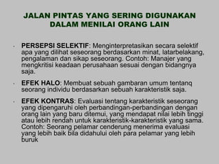 JALAN PINTAS YANG SERING DIGUNAKAN
         DALAM MENILAI ORANG LAIN

•   PERSEPSI SELEKTIF: Menginterpretasikan secara selektif
    apa yang dilihat seseorang berdasarkan minat, latarbelakang,
    pengalaman dan sikap seseorang. Contoh: Manajer yang
    mengkritisi keadaan perusahaan sesuai dengan bidangnya
    saja.
•   EFEK HALO: Membuat sebuah gambaran umum tentanq
    seorang individu berdasarkan sebuah karakteristik saja.
•   EFEK KONTRAS: Evaluasi tentang karakteristik seseorang
    yang dipengaruhi oleh perbandingan-perbandingan dengan
    orang lain yang baru ditemui, yang mendapat nilai lebih tinggi
    atau lebih rendah untuk karakteristik-karakteristik yang sama.
    Contoh: Seorang pelamar cenderung menerima evaluasi
    yang lebih baik bila didahului oleh para pelamar yang lebih
    buruk
 