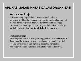 APLIKASI JALAN PINTAS DALAM ORGANISASI

  Wawancara kerja :
  Informasi yang tergali diawal wawancara akan lebih
  berpengaruh dibandingkan dengan yang tergali belakangan, hal
  ini bisa berakibat; calon pegawai mendapatkan nilai tinggi
  karena tidak munculnya persepsi negatif, bukan karena adanya
  hal-hal yg positif (karena itu lebih baik terstruktur),


  Evaluasi Kinerja :
  Pada tingkatan dimana manajer menggunakan ukuran subjektif
  dalam menilai karyawan, apa yang dipersepsikan oleh penilai
  sebagai karakteristik atau perilaku baik atau buruk akan
  berpengaruh secara signifikan terhadap penilaian tersebut,
 