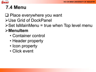 HO CHI MINH UNIVERSITY OF INDUSTRY



7.4 Menu
 Place everywhere you want
Use Grid of DockPanel
Set IsMainMenu = true when Top level menu
MenuItem
  • Container control
  • Header property
  • Icon property
  • Click event
 