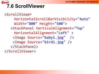 HO CHI MINH UNIVERSITY OF INDUSTRY


 7.6 ScrollViewer
<ScrollViewer
     HorizontalScrollBarVisibility="Auto"
     Width="800" Height="500">
   <StackPanel VerticalAlignment="Top"
     HorizontalAlignment="Left" >
    <Image Source="baby1.jpg" />
    <Image Source="bird1.jpg" />
   </StackPanel>
</ScrollViewer>
 