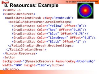 HO CHI MINH UNIVERSITY OF INDUSTRY

8. Resources: Example
<Window …>
<Window.Resources>
 <RadialGradientBrush x:Key="btnbrush">
   <RadialGradientBrush.GradientStops>
     <GradientStop Color="Yellow" Offset="0"/>
     <GradientStop Color="Red" Offset="0.25"/>
     <GradientStop Color="Blue" Offset="0.75"/>
     <GradientStop Color="LimeGreen" Offset="0.8"/>
     <GradientStop Color="Black" Offset="1" />
   </RadialGradientBrush.GradientStops>
  </RadialGradientBrush>
</Window.Resources>
<Button
Background="{DynamicResource ResourceKey=btnbrush}"
Width="100" Height="100"></Button>
</Window>
 