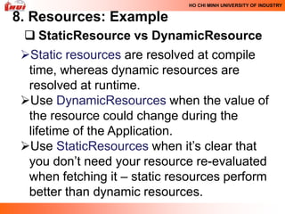HO CHI MINH UNIVERSITY OF INDUSTRY

8. Resources: Example
  StaticResource vs DynamicResource
 Static resources are resolved at compile
  time, whereas dynamic resources are
  resolved at runtime.
 Use DynamicResources when the value of
  the resource could change during the
  lifetime of the Application.
 Use StaticResources when it’s clear that
  you don’t need your resource re-evaluated
  when fetching it – static resources perform
  better than dynamic resources.
 