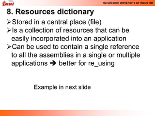 HO CHI MINH UNIVERSITY OF INDUSTRY



8. Resources dictionary
Stored in a central place (file)
Is a collection of resources that can be
 easily incorporated into an application
Can be used to contain a single reference
 to all the assemblies in a single or multiple
 applications  better for re_using


         Example in next slide
 