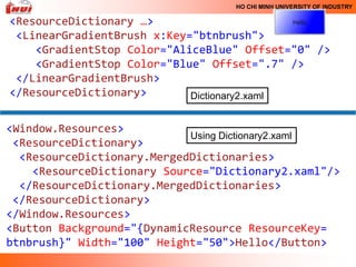HO CHI MINH UNIVERSITY OF INDUSTRY

<ResourceDictionary …>
 <LinearGradientBrush x:Key="btnbrush">
    <GradientStop Color="AliceBlue" Offset="0" />
    <GradientStop Color="Blue" Offset=".7" />
 </LinearGradientBrush>
</ResourceDictionary>       Dictionary2.xaml


<Window.Resources>
                            Using Dictionary2.xaml
 <ResourceDictionary>
  <ResourceDictionary.MergedDictionaries>
    <ResourceDictionary Source="Dictionary2.xaml"/>
  </ResourceDictionary.MergedDictionaries>
 </ResourceDictionary>
</Window.Resources>
<Button Background="{DynamicResource ResourceKey=
btnbrush}" Width="100" Height="50">Hello</Button>
 