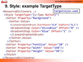 HO CHI MINH UNIVERSITY OF INDUSTRY


 9. Style: example TargetType
<ResourceDictionary …>                 targetstyle.xaml
 <Style TargetType="{x:Type Button}">
  <Setter Property="Background">
    <Setter.Value>
     <LinearGradientBrush StartPoint="0,0" EndPoint="0,1">
     <GradientStop Color="AliceBlue" Offset="0" />
     <GradientStop Color="Blue" Offset="1" />
     </LinearGradientBrush>
    </Setter.Value>
   </Setter>
  <Setter Property="FontSize" Value="20" />
  <Setter Property="Width" Value="150"/>
  <Setter Property="Height" Value="50"/>
 </Style>
</ResourceDictionary>
 