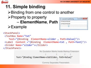 HO CHI MINH UNIVERSITY OF INDUSTRY


 11. Simple binding
   Binding from one control to another
   Property to property
       – ElementName, Path
   Example
<StackPanel>
 <TextBox Name="txt"
    Text="{Binding ElementName=slider , Path=Value}"/>
 <Label Content ="{Binding ElementName=txt , Path=Text}"/>
 <Slider Name="slider"></Slider>
</StackPanel>
 