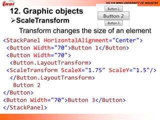 HO CHI MINH UNIVERSITY OF INDUSTRY


 12. Graphic objects
  ScaleTransform
    Transform changes the size of an element
<StackPanel HorizontalAlignment="Center">
 <Button Width="70">Button 1</Button>
 <Button Width="70">
  <Button.LayoutTransform>
 <ScaleTransform ScaleX="1.75" ScaleY="1.5"/>
  </Button.LayoutTransform>
   Button 2
</Button>
<Button Width="70">Button 3</Button>
</StackPanel>
 