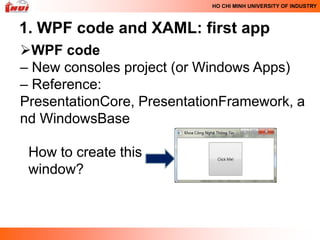 HO CHI MINH UNIVERSITY OF INDUSTRY



1. WPF code and XAML: first app
WPF code
– New consoles project (or Windows Apps)
– Reference:
PresentationCore, PresentationFramework, a
nd WindowsBase

 How to create this
 window?
 