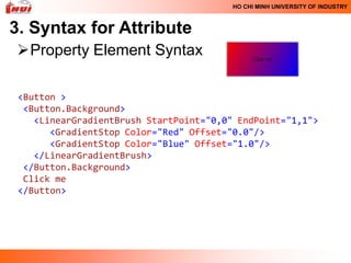 HO CHI MINH UNIVERSITY OF INDUSTRY



3. Syntax for Attribute
Property Element Syntax

 <Button >
  <Button.Background>
    <LinearGradientBrush StartPoint="0,0" EndPoint="1,1">
       <GradientStop Color="Red" Offset="0.0"/>
       <GradientStop Color="Blue" Offset="1.0"/>
    </LinearGradientBrush>
  </Button.Background>
  Click me
 </Button>
 