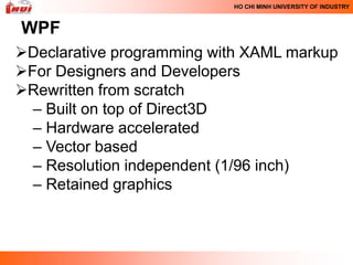 HO CHI MINH UNIVERSITY OF INDUSTRY



WPF
Declarative programming with XAML markup
For Designers and Developers
Rewritten from scratch
  – Built on top of Direct3D
  – Hardware accelerated
  – Vector based
  – Resolution independent (1/96 inch)
  – Retained graphics
 