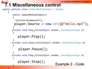 HO CHI MINH UNIVERSITY OF INDUSTRY

 7.1 Miscellaneous control
public partial class SampleMediaElement : Window
    {
        public SampleMediaElement()
        {
          InitializeComponent();
           player.Source = new Uri(@"Hello.mp3");
        }
       private void Play_Click(object sender, RoutedEventArgs e)
        {
            player.Play();
        }
       private void Pause_Click(object sender, RoutedEventArgs e)
        {
             player.Pause();
        }
       private void Stop_Click(object sender, RoutedEventArgs e)
        {
            player.Stop();
       }                                 Example 2 - Code
   }
 
