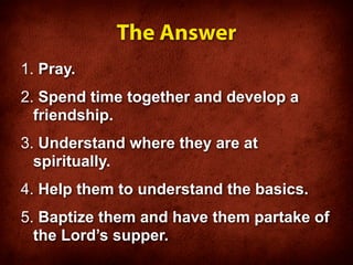 The Answer
1. Pray.
2. Spend time together and develop a
  friendship.
3. Understand where they are at
  spiritually.
4. Help them to understand the basics.
5. Baptize them and have them partake of
  the Lord’s supper.
 