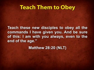 Teach Them to Obey


Teach these new disciples to obey all the
commands I have given you. And be sure
of this: I am with you always, even to the
end of the age.”
           Matthew 28:20 (NLT)
 