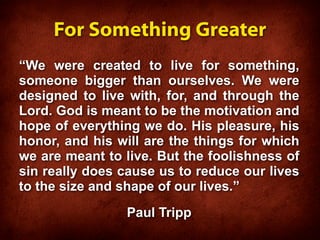 For Something Greater
“We were created to live for something,
someone bigger than ourselves. We were
designed to live with, for, and through the
Lord. God is meant to be the motivation and
hope of everything we do. His pleasure, his
honor, and his will are the things for which
we are meant to live. But the foolishness of
sin really does cause us to reduce our lives
to the size and shape of our lives.”
                Paul Tripp
 