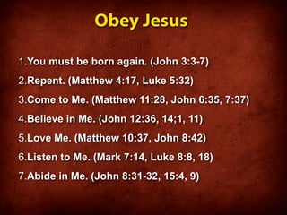Obey Jesus

1.You must be born again. (John 3:3-7)
2.Repent. (Matthew 4:17, Luke 5:32)
3.Come to Me. (Matthew 11:28, John 6:35, 7:37)
4.Believe in Me. (John 12:36, 14;1, 11)
5.Love Me. (Matthew 10:37, John 8:42)
6.Listen to Me. (Mark 7:14, Luke 8:8, 18)
7.Abide in Me. (John 8:31-32, 15:4, 9)
 