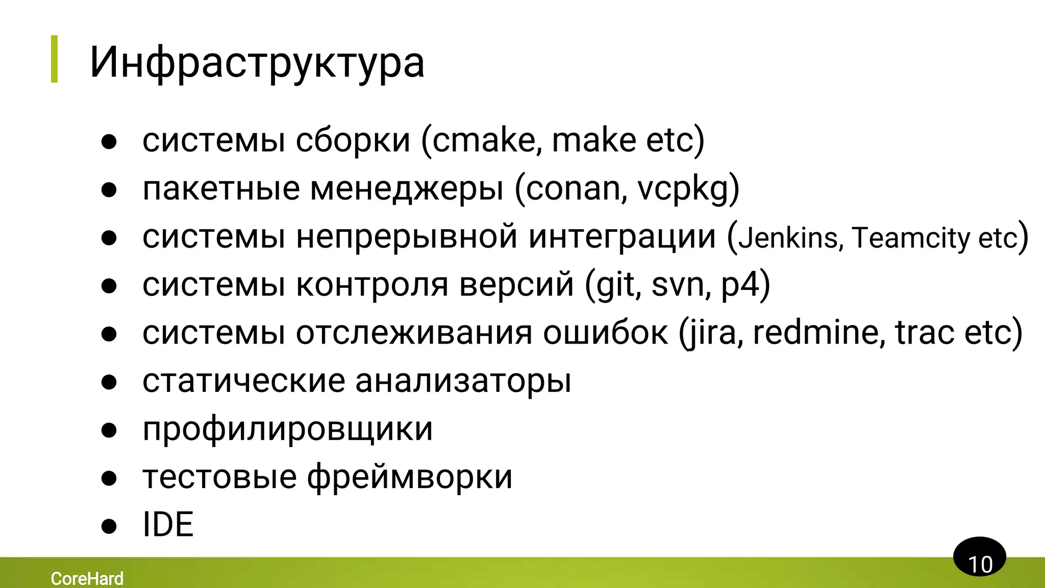Инфраструктура
● системы сборки (cmake, make etc)
● пакетные менеджеры (conan, vcpkg)
● системы непрерывной интеграции (Jenkins, Teamcity etc)
● системы контроля версий (git, svn, p4)
● cистемы отслеживания ошибок (jira, redmine, trac etc)
● статические анализаторы
● профилировщики
● тестовые фреймворки
● IDE
10
CoreHard
 