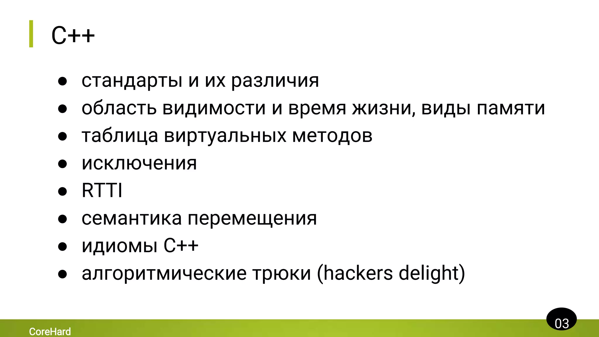 C++
● стандарты и их различия
● область видимости и время жизни, виды памяти
● таблица виртуальных методов
● исключения
● RTTI
● семантика перемещения
● идиомы C++
● алгоритмические трюки (hackers delight)
03
CoreHard
 
