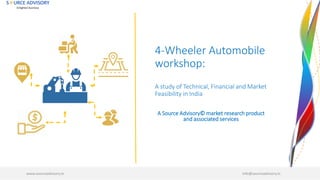 4-Wheeler Automobile
workshop:
A study of Technical, Financial and Market
Feasibility in India
www.sourceadvisory.in info@sourceadvisory.in
A Source Advisory© market research product
and associated services
 