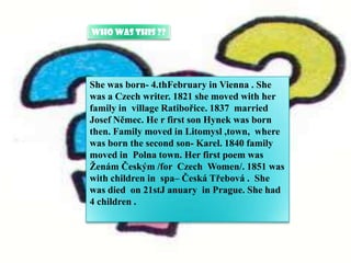 Who was this ??



.
    She was born- 4.thFebruary in Vienna . She
    was a Czech writer. 1821 she moved with her
    family in village Ratibořice. 1837 married
    Josef Němec. He r first son Hynek was born
    then. Family moved in Litomysl ,town, where
    was born the second son- Karel. 1840 family
    moved in Polna town. Her first poem was
    Ženám Českým /for Czech Women/. 1851 was
    with children in spa– Česká Třebová . She
    was died on 21stJ anuary in Prague. She had
    4 children .
 