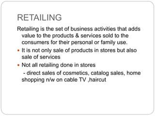 RETAILING
Retailing is the set of business activities that adds
value to the products & services sold to the
consumers for their personal or family use.
 It is not only sale of products in stores but also
sale of services
 Not all retailing done in stores
- direct sales of cosmetics, catalog sales, home
shopping n/w on cable TV ,haircut
 