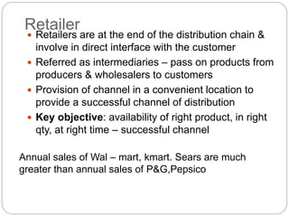 Retailer
 Retailers are at the end of the distribution chain &
involve in direct interface with the customer
 Referred as intermediaries – pass on products from
producers & wholesalers to customers
 Provision of channel in a convenient location to
provide a successful channel of distribution
 Key objective: availability of right product, in right
qty, at right time – successful channel
Annual sales of Wal – mart, kmart. Sears are much
greater than annual sales of P&G,Pepsico
 