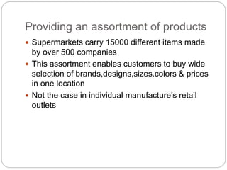 Providing an assortment of products
 Supermarkets carry 15000 different items made
by over 500 companies
 This assortment enables customers to buy wide
selection of brands,designs,sizes.colors & prices
in one location
 Not the case in individual manufacture’s retail
outlets
 