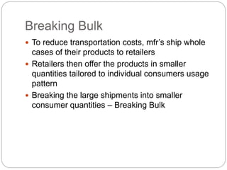 Breaking Bulk
 To reduce transportation costs, mfr’s ship whole
cases of their products to retailers
 Retailers then offer the products in smaller
quantities tailored to individual consumers usage
pattern
 Breaking the large shipments into smaller
consumer quantities – Breaking Bulk
 