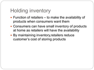 Holding inventory
 Function of retailers – to make the availability of
products when consumers want them
 Consumers can have small inventory of products
at home as retailers will have the availability
 By maintaining inventory,retailers reduce
customer’s cost of storing products
 