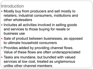 Introduction
 Mostly buy from producers and sell mostly to
retailers, industrial consumers, institutions and
other wholesalers
 Includes all activities involved in selling goods
and services to those buying for resale or
business use
 Sale of product between businesses, as opposed
to ultimate household consumers
 Provides added by providing channel flows.
Value of these flows are often underappreciated
 Tasks are mundane, but bundled with valued
services at low cost, treated as unglamorous
unlike other channel members
 