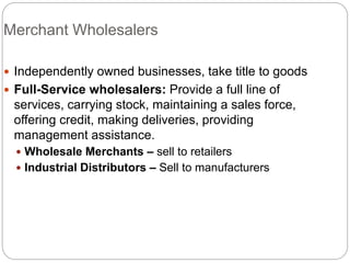 Merchant Wholesalers
 Independently owned businesses, take title to goods
 Full-Service wholesalers: Provide a full line of
services, carrying stock, maintaining a sales force,
offering credit, making deliveries, providing
management assistance.
 Wholesale Merchants – sell to retailers
 Industrial Distributors – Sell to manufacturers
 