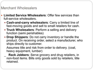 Merchant Wholesalers
 Limited Service Wholesalers: Offer few services than
full-service wholesalers.
 Cash-and-carry wholesalers: Carry a limited line of
fast-moving goods and sell to small retailers for cash.
 Truck Wholesalers: Perform a selling and delivery
function (semi perishables)
 Drop Shippers: Do not carry inventory or handle the
product. On receiving order, select a manufacturer, who
ships directly to customer.
Assumes title and risk from order to delivery. (coal,
heavy equipment, lumber)
_ Rack Jobbers: Serve grocery and drug retailers, in
non-food items. Bills only goods sold by retailers, title
retained.
 