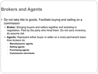 Brokers and Agents
 Do not take title to goods. Facilitate buying and selling on a
commission
 Broker: Bringing buyers and sellers together and assisting in
negotiation. Paid by the party who hired them. Do not carry inventory,
do assume risk
 Agents: Represent either buyer or seller on a more permanent basis
than brokers do
 Manufacturers’ agents
 Selling agents
 Purchasing agents
 Commission merchants
 