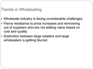 Trends in Wholesaling
 Wholesale industry is facing considerable challenges
 Fierce resistance to price increases and winnowing
out of suppliers who are not adding value based on
cost and quality
 Distinction between large retailers and large
wholesalers is getting blurred
 