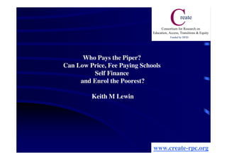 Who Pays the Piper?
Can Low Price, Fee Paying Schools
         Self Finance
     and Enrol the Poorest?

         Keith M Lewin




                              www.create-rpc.org
 