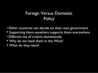 Foreign Versus Domestic
Policy
• Other countries can decide on their own government
• Supporting them anywhere supports them everywhere
• Different set of criteria domestically
• Why do we need them in the West?
• What do they want?
 